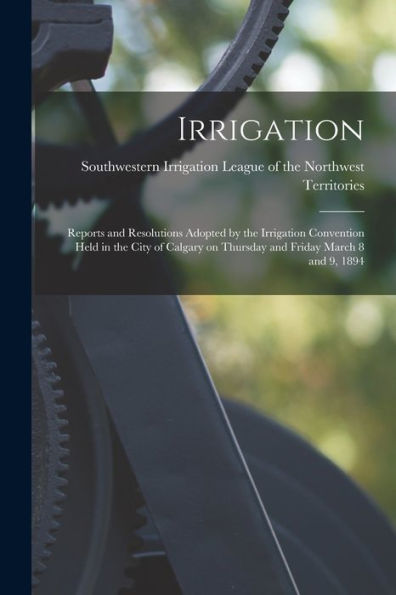 Irrigation [Microform]: Reports And Resolutions Adopted By The Irrigation Convention Held In The City Of Calgary On Thursday And Friday March 8 And 9, 1894