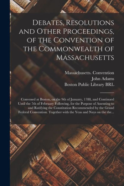 Debates, Resolutions And Other Proceedings, Of The Convention Of The Commonwealth Of Massachusetts: Convened At Boston, On The 9Th Of January, 1788, ... Purpose Of Assenting To And Ratifying The...