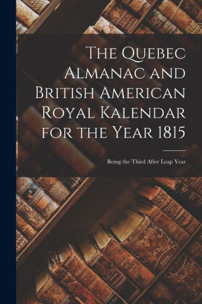The Quebec Almanac And British American Royal Kalendar For The Year 1815 [Microform]: Being The Third After Leap Year