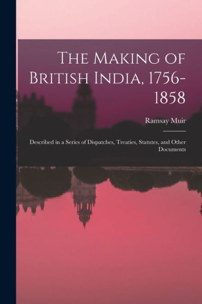 The Making Of British India, 1756-1858: Described In A Series Of Dispatches, Treaties, Statutes, And Other Documents