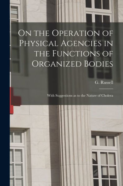 On The Operation Of Physical Agencies In The Functions Of Organized Bodies [Microform]: With Suggestions As To The Nature Of Cholera