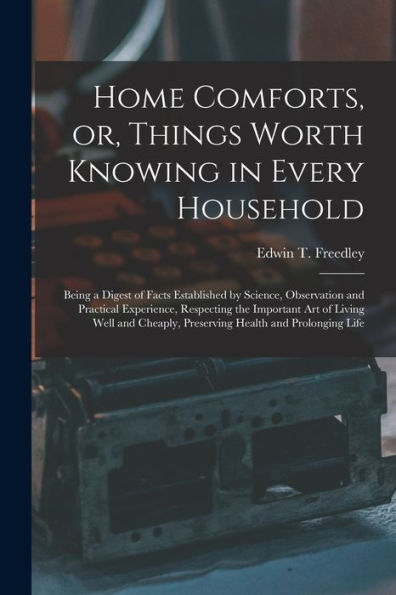 Home Comforts, Or, Things Worth Knowing In Every Household: Being A Digest Of Facts Established By Science, Observation And Practical Experience, ... Preserving Health And Prolonging Life