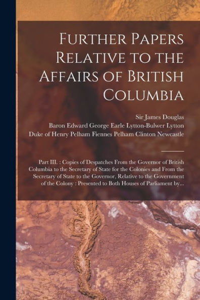 Further Papers Relative To The Affairs Of British Columbia [Microform]: Part Iii.: Copies Of Despatches From The Governor Of British Columbia To The ... Of State To The Governor, Relative To The...