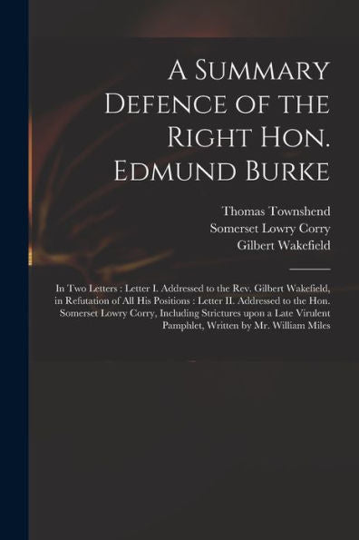 A Summary Defence Of The Right Hon. Edmund Burke: In Two Letters: Letter I. Addressed To The Rev. Gilbert Wakefield, In Refutation Of All His ... Including Strictures Upon A Late Virulent...