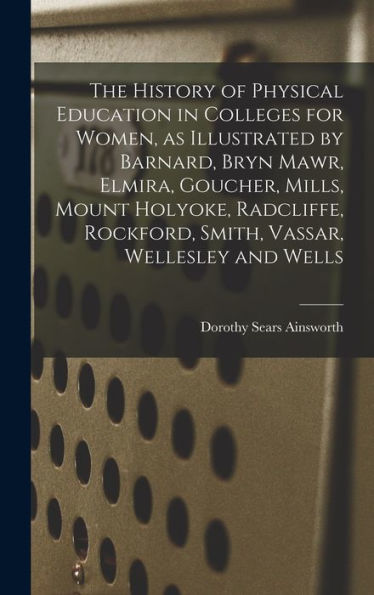 The History Of Physical Education In Colleges For Women, As Illustrated By Barnard, Bryn Mawr, Elmira, Goucher, Mills, Mount Holyoke, Radcliffe, Rockford, Smith, Vassar, Wellesley And Wells