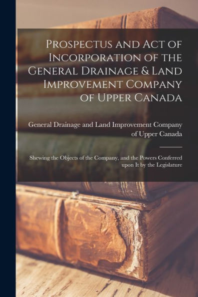 Prospectus And Act Of Incorporation Of The General Drainage & Land Improvement Company Of Upper Canada [Microform]: Shewing The Objects Of The ... Powers Conferred Upon It By The Legislature