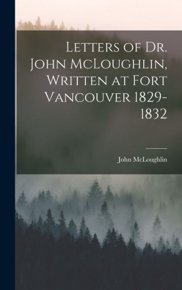 Letters Of Dr. John Mcloughlin, Written At Fort Vancouver 1829-1832