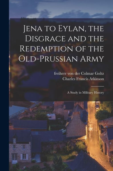 Jena To Eylan, The Disgrace And The Redemption Of The Old-Prussian Army; A Study In Military History