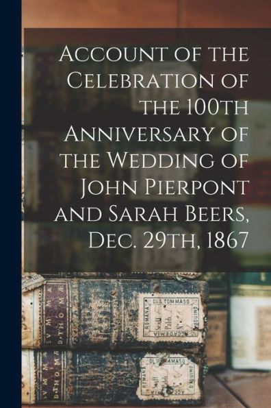 Account Of The Celebration Of The 100Th Anniversary Of The Wedding Of John Pierpont And Sarah Beers, Dec. 29Th, 1867
