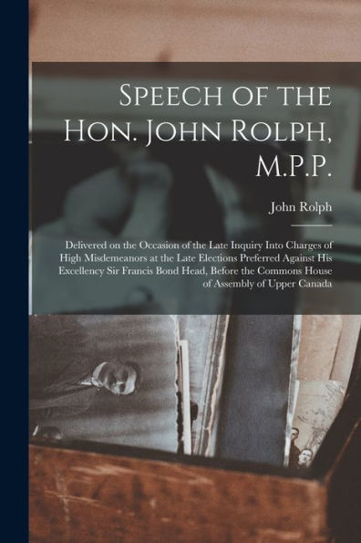 Speech Of The Hon. John Rolph, M.P.P. [Microform]: Delivered On The Occasion Of The Late Inquiry Into Charges Of High Misdemeanors At The Late ... Before The Commons House Of Assembly Of...