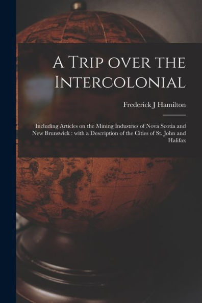 A Trip Over The Intercolonial [Microform]: Including Articles On The Mining Industries Of Nova Scotia And New Brunswick: With A Description Of The Cities Of St. John And Halifax