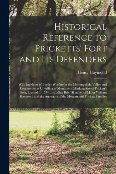 Historical Reference To Pricketts' Fort And Its Defenders: With Incidents Of Border Warfare In The Monongahela Valley And Ceremonies At Unveiling Of ... Including Brief Sketches Of Major William...
