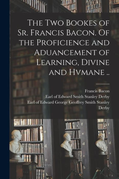 The Two Bookes Of Sr. Francis Bacon. Of The Proficience And Aduancement Of Learning, Divine And Hvmane ..