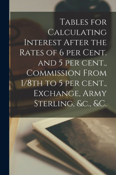 Tables For Calculating Interest After The Rates Of 6 Per Cent. And 5 Per Cent., Commission From 1/8Th To 5 Per Cent., Exchange, Army Sterling, &C., &C. [Microform]