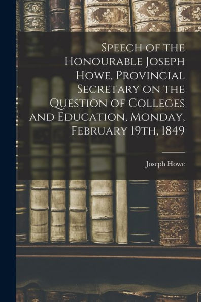 Speech Of The Honourable Joseph Howe, Provincial Secretary On The Question Of Colleges And Education, Monday, February 19Th, 1849 [Microform]