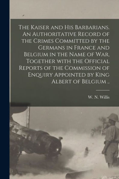 The Kaiser And His Barbarians. An Authoritative Record Of The Crimes Committed By The Germans In France And Belgium In The Name Of War, Together With ... Appointed By King Albert Of Belgium ..