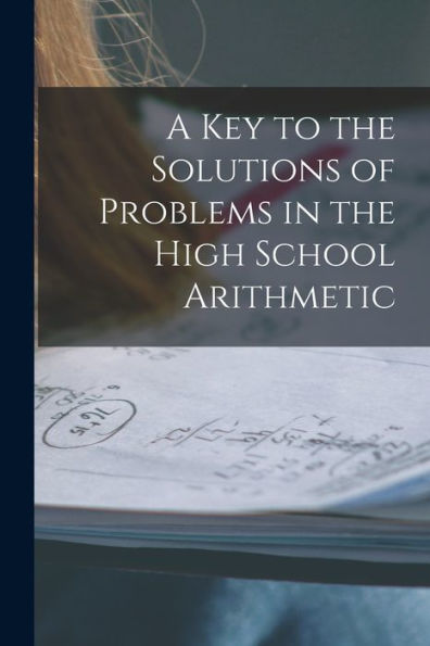 A Key To The Solutions Of Problems In The High School Arithmetic [Microform]