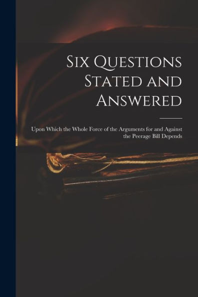 Six Questions Stated And Answered: Upon Which The Whole Force Of The Arguments For And Against The Peerage Bill Depends