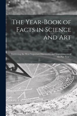 The Year-Book Of Facts In Science And Art: Exhibiting The Most Important Discoveries And Improvements Of The Past Year ..; 1848