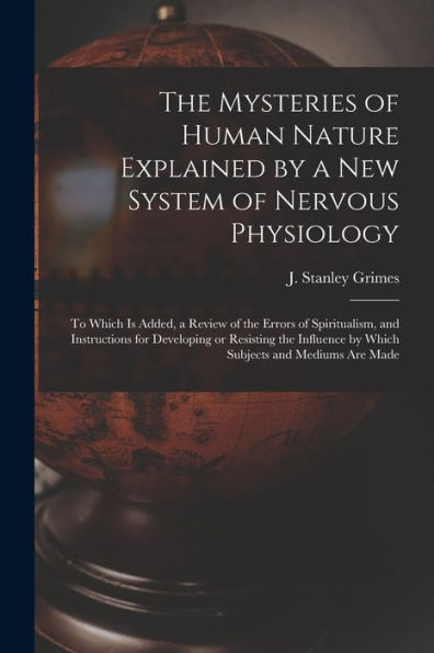 The Mysteries Of Human Nature Explained By A New System Of Nervous Physiology: To Which Is Added, A Review Of The Errors Of Spiritualism, And ... By Which Subjects And Mediums Are Made