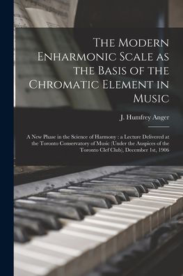 The Modern Enharmonic Scale As The Basis Of The Chromatic Element In Music [Microform]: A New Phase In The Science Of Harmony: A Lecture Delivered At ... Of The Toronto Clef Club), December 1St, 1906