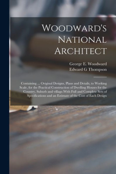 Woodward'S National Architect; Containing ... Original Designs, Plans And Details, To Working Scale, For The Practical Construction Of Dwelling Houses ... Sets Of Specifications And An Estimate Of...