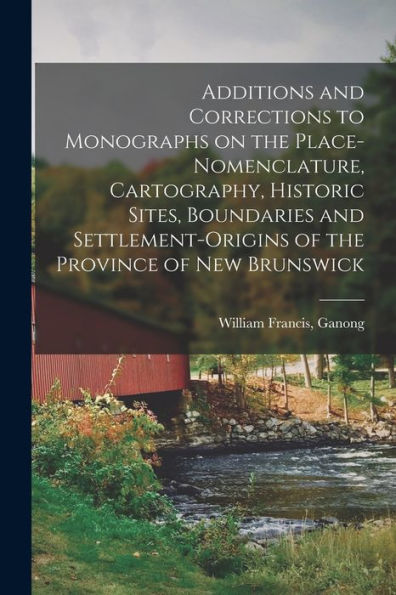 Additions And Corrections To Monographs On The Place-Nomenclature, Cartography, Historic Sites, Boundaries And Settlement-Origins Of The Province Of New Brunswick