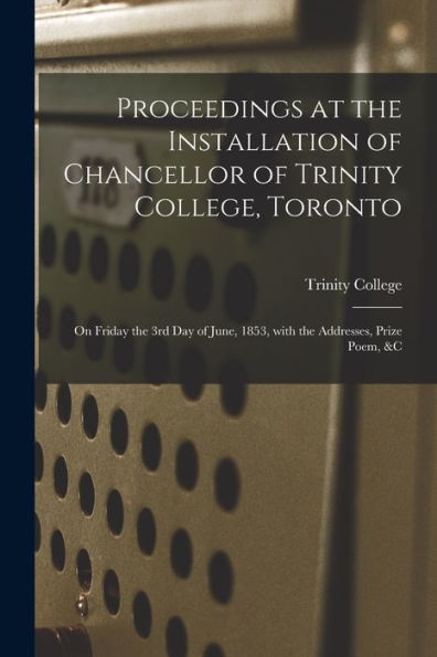 Proceedings At The Installation Of Chancellor Of Trinity College, Toronto [Microform]: On Friday The 3Rd Day Of June, 1853, With The Addresses, Prize Poem, &C