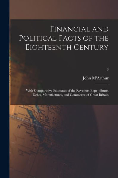 Financial And Political Facts Of The Eighteenth Century: With Comparative Estimates Of The Revenue, Expenditure, Debts, Manufactures, And Commerce Of Great Britain; 6