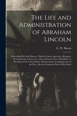 The Life And Administration Of Abraham Lincoln: Presenting His Early History, Political Career, Speeches, Messages, Proclamations, Letters, Etc., With ... Embracing The Leading Events Of The...