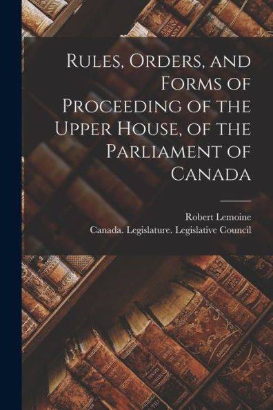 Rules, Orders, And Forms Of Proceeding Of The Upper House, Of The Parliament Of Canada [Microform]