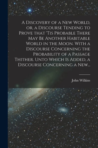 A Discovery Of A New World, Or, A Discourse Tending To Prove That 'Tis Probable There May Be Another Habitable World In The Moon. With A Discourse ... Is Added, A Discourse Concerning A New...