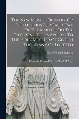 The New Month Of Mary Or Reflections For Each Day Of The Month, On The Different Titles Applied To The Holy Mother Of God In The Litany Of Loretto: Principally Designed For The Month Of May.