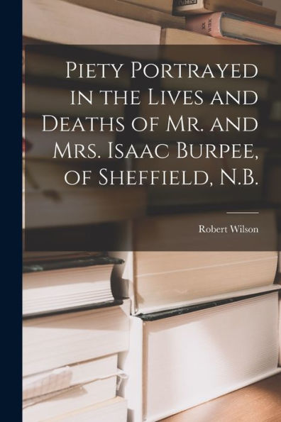 Piety Portrayed In The Lives And Deaths Of Mr. And Mrs. Isaac Burpee, Of Sheffield, N.B. [Microform]