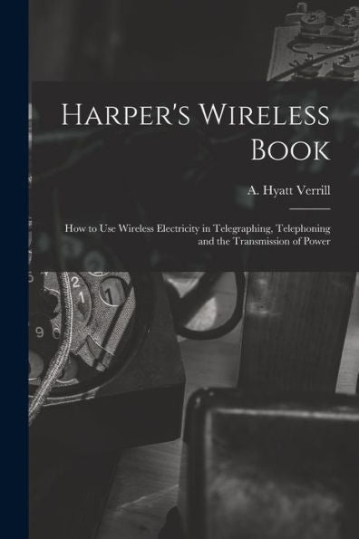 Harper'S Wireless Book; How To Use Wireless Electricity In Telegraphing, Telephoning And The Transmission Of Power