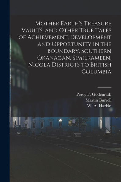 Mother Earth'S Treasure Vaults, And Other True Tales Of Achievement, Development And Opportunity In The Boundary, Southern Okanagan, Similkameen, Nicola Districts To British Columbia [Microform]