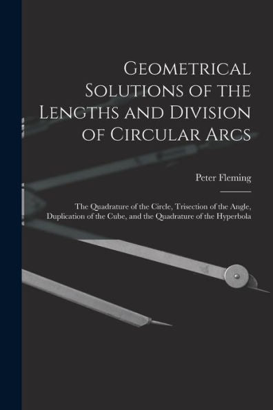Geometrical Solutions Of The Lengths And Division Of Circular Arcs [Microform]: The Quadrature Of The Circle, Trisection Of The Angle, Duplication Of The Cube, And The Quadrature Of The Hyperbola