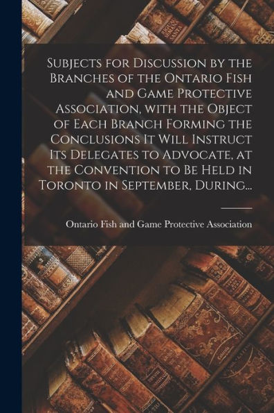 Subjects For Discussion By The Branches Of The Ontario Fish And Game Protective Association, With The Object Of Each Branch Forming The Conclusions It ... To Be Held In Toronto In September, During...