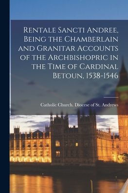Rentale Sancti Andree, Being The Chamberlain And Granitar Accounts Of The Archbishopric In The Time Of Cardinal Betoun, 1538-1546