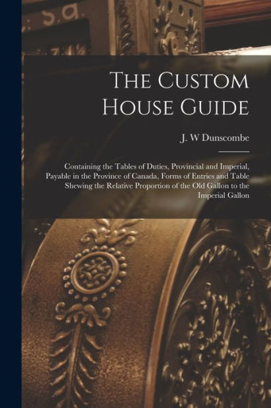 The Custom House Guide [Microform]: Containing The Tables Of Duties, Provincial And Imperial, Payable In The Province Of Canada, Forms Of Entries And ... Of The Old Gallon To The Imperial Gallon