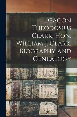 Deacon Theodosius Clark, Hon. William J. Clark, Biography And Genealogy