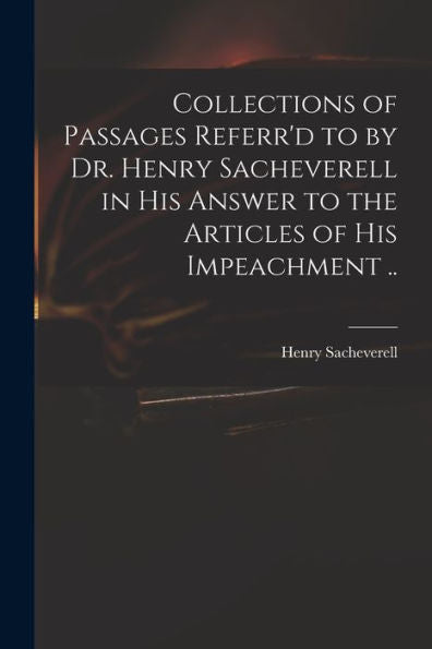 Collections Of Passages Referr'D To By Dr. Henry Sacheverell In His Answer To The Articles Of His Impeachment ..