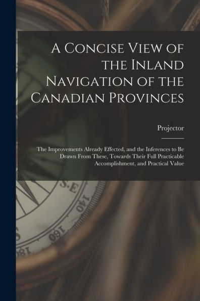 A Concise View Of The Inland Navigation Of The Canadian Provinces [Microform]: The Improvements Already Effected, And The Inferences To Be Drawn From ... Accomplishment, And Practical Value