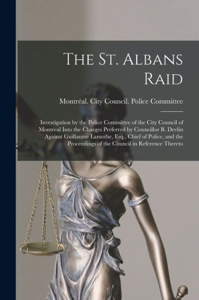 The St. Albans Raid [Microform]: Investigation By The Police Committee Of The City Council Of Montreal Into The Charges Preferred By Councillor B. ... Proceedings Of The Council In Reference...