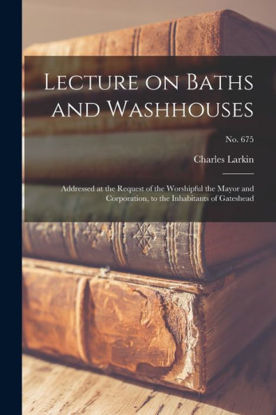 Lecture On Baths And Washhouses: Addressed At The Request Of The Worshipful The Mayor And Corporation, To The Inhabitants Of Gateshead; No. 675