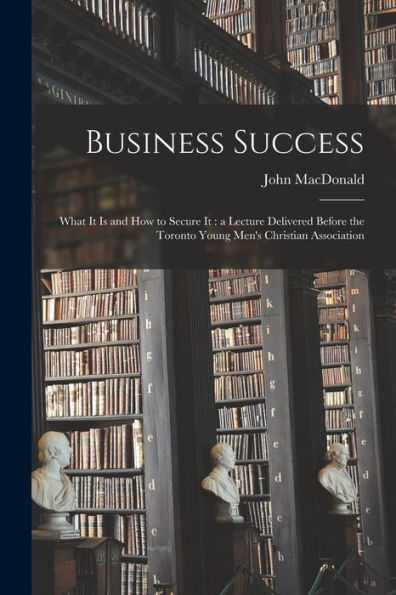Business Success [Microform]: What It Is And How To Secure It: A Lecture Delivered Before The Toronto Young Men'S Christian Association