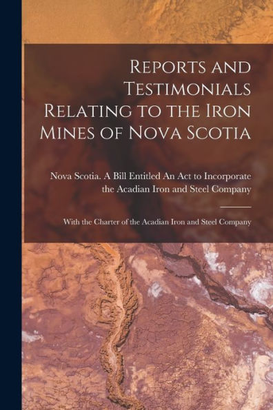 Reports And Testimonials Relating To The Iron Mines Of Nova Scotia [Microform]: With The Charter Of The Acadian Iron And Steel Company