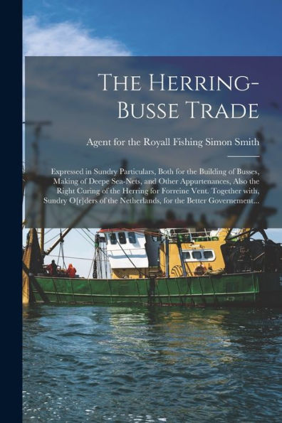 The Herring-Busse Trade [Electronic Resource]: Expressed In Sundry Particulars, Both For The Building Of Busses, Making Of Deepe Sea-Nets, And Other ... Vent. Together With, Sundry O[R]Ders...