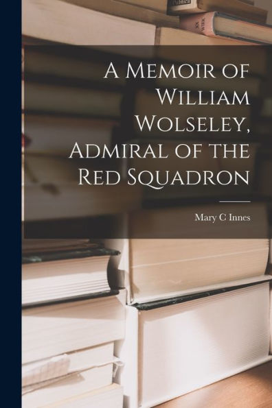A Memoir Of William Wolseley, Admiral Of The Red Squadron [Microform]