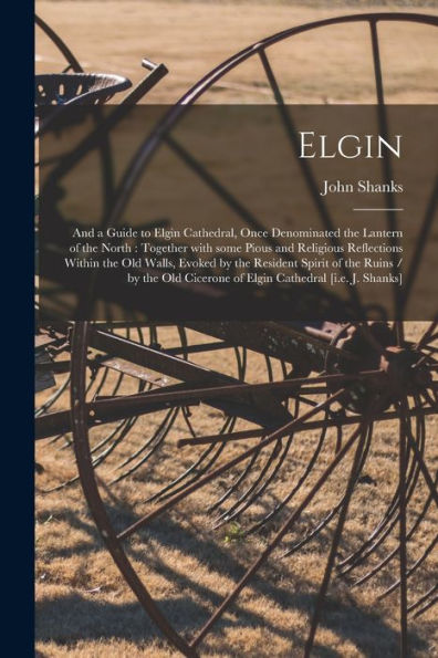 Elgin: And A Guide To Elgin Cathedral, Once Denominated The Lantern Of The North: Together With Some Pious And Religious Reflections Within The Old ... Old Cicerone Of Elgin Cathedral [I.E. J....
